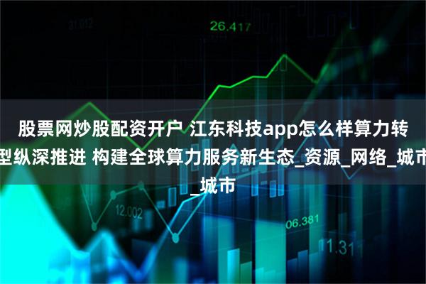 股票网炒股配资开户 江东科技app怎么样算力转型纵深推进 构建全球算力服务新生态_资源_网络_城市