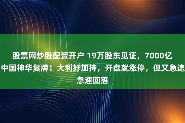 股票网炒股配资开户 19万股东见证，7000亿巨头中国神华复牌！大利好加持，开盘就涨停，但又急速回落