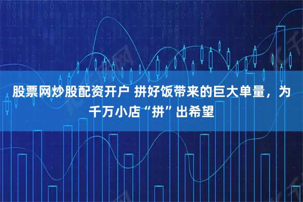股票网炒股配资开户 拼好饭带来的巨大单量，为千万小店“拼”出希望