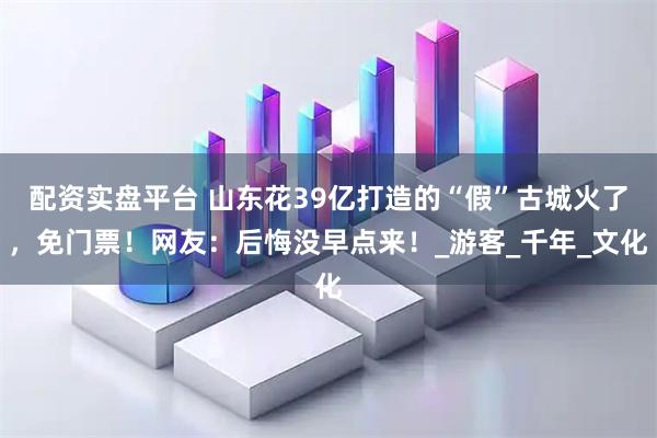 配资实盘平台 山东花39亿打造的“假”古城火了，免门票！网友：后悔没早点来！_游客_千年_文化