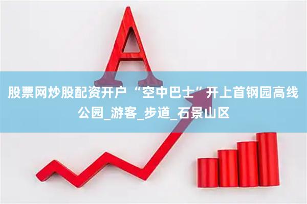 股票网炒股配资开户 “空中巴士”开上首钢园高线公园_游客_步道_石景山区