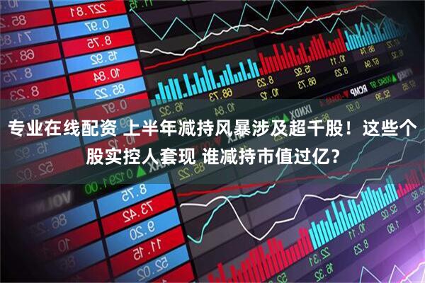 专业在线配资 上半年减持风暴涉及超千股！这些个股实控人套现 谁减持市值过亿？