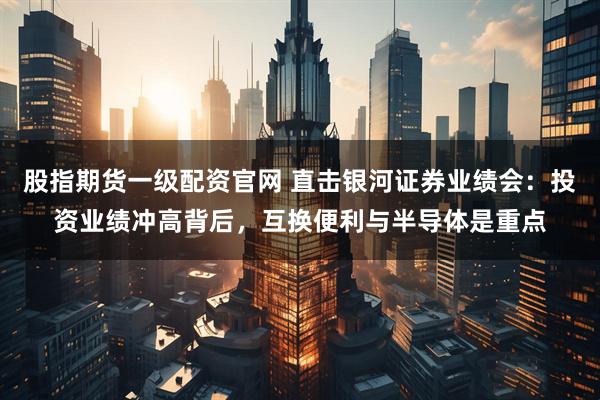股指期货一级配资官网 直击银河证券业绩会：投资业绩冲高背后，互换便利与半导体是重点