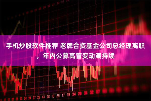 手机炒股软件推荐 老牌合资基金公司总经理离职，年内公募高管变动潮持续