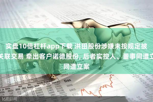 实盘10倍杠杆app下载 洪田股份涉嫌未按规定披露关联交易 牵出客户诺德股份, 后者实控人、董事同遭立案