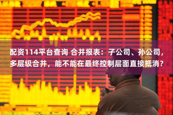 配资114平台查询 合并报表：子公司、孙公司，多层级合并，能不能在最终控制层面直接抵消？