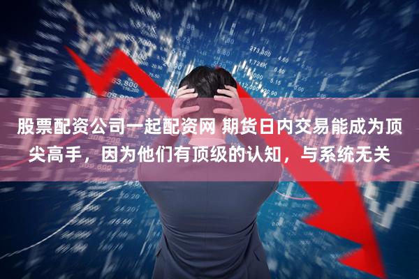 股票配资公司一起配资网 期货日内交易能成为顶尖高手，因为他们有顶级的认知，与系统无关