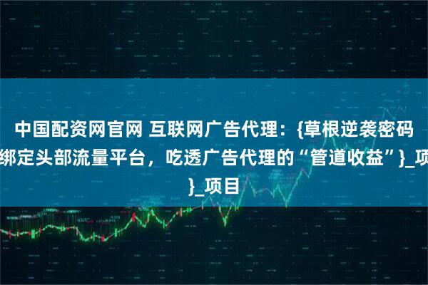 中国配资网官网 互联网广告代理：{草根逆袭密码，绑定头部流量平台，吃透广告代理的“管道收益”}_项目