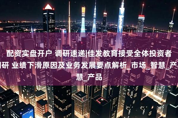 配资实盘开户 调研速递|佳发教育接受全体投资者调研 业绩下滑原因及业务发展要点解析_市场_智慧_产品