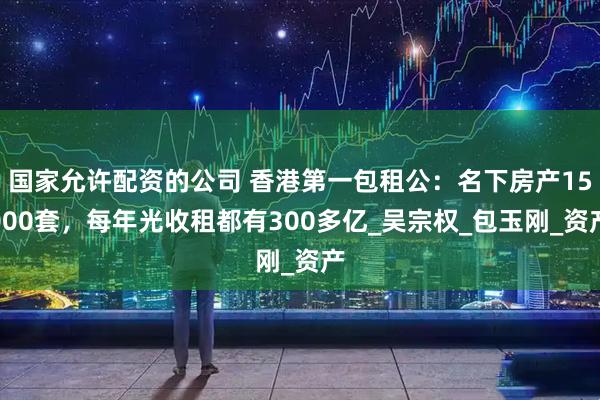 国家允许配资的公司 香港第一包租公：名下房产15000套，每年光收租都有300多亿_吴宗权_包玉刚_资产
