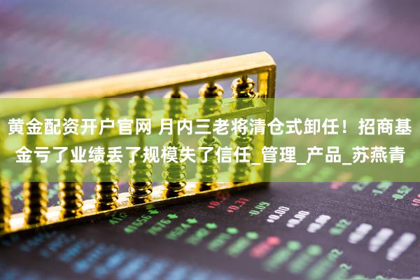 黄金配资开户官网 月内三老将清仓式卸任！招商基金亏了业绩丢了规模失了信任_管理_产品_苏燕青