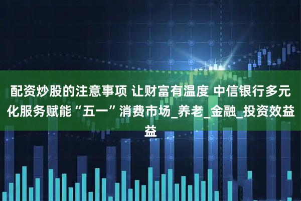 配资炒股的注意事项 让财富有温度 中信银行多元化服务赋能“五一”消费市场_养老_金融_投资效益