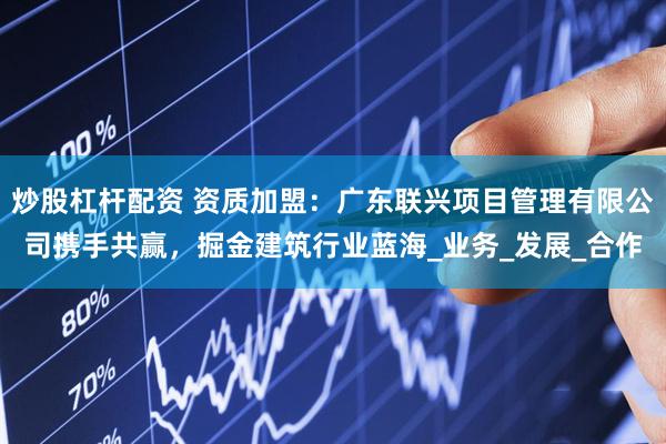 炒股杠杆配资 资质加盟：广东联兴项目管理有限公司携手共赢，掘金建筑行业蓝海_业务_发展_合作