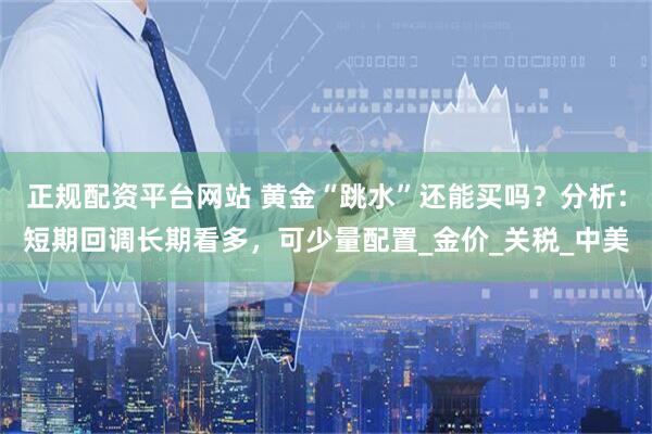 正规配资平台网站 黄金“跳水”还能买吗？分析：短期回调长期看多，可少量配置_金价_关税_中美