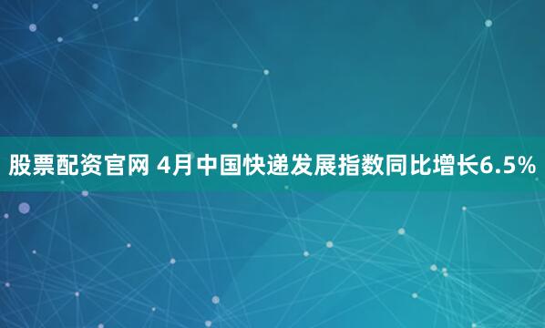 股票配资官网 4月中国快递发展指数同比增长6.5%