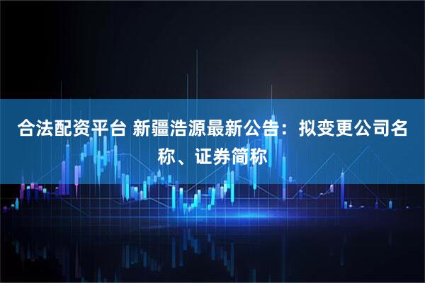 合法配资平台 新疆浩源最新公告：拟变更公司名称、证券简称