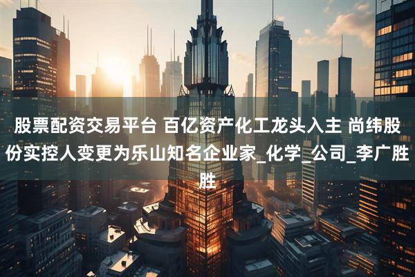 股票配资交易平台 百亿资产化工龙头入主 尚纬股份实控人变更为乐山知名企业家_化学_公司_李广胜