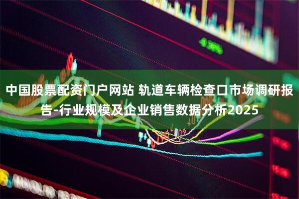 中国股票配资门户网站 轨道车辆检查口市场调研报告-行业规模及企业销售数据分析2025