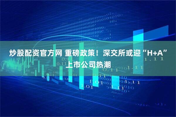 炒股配资官方网 重磅政策！深交所或迎“H+A”上市公司热潮