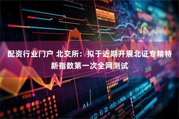 配资行业门户 北交所：拟于近期开展北证专精特新指数第一次全网测试