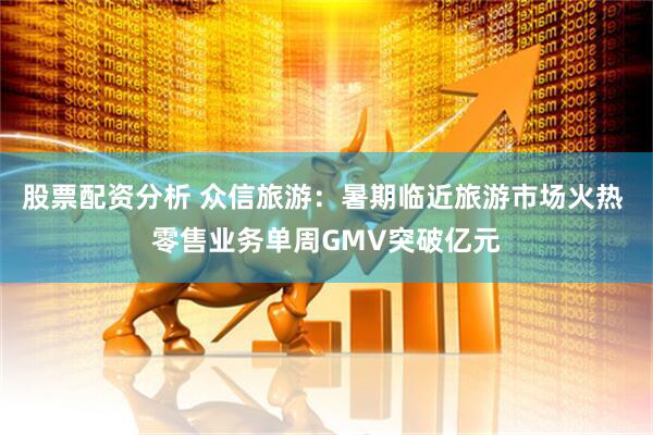 股票配资分析 众信旅游：暑期临近旅游市场火热 零售业务单周GMV突破亿元