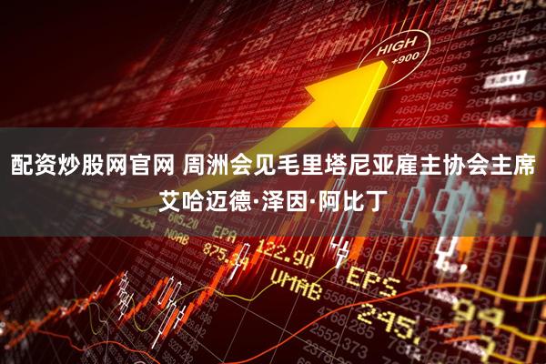配资炒股网官网 周洲会见毛里塔尼亚雇主协会主席艾哈迈德·泽因·阿比丁