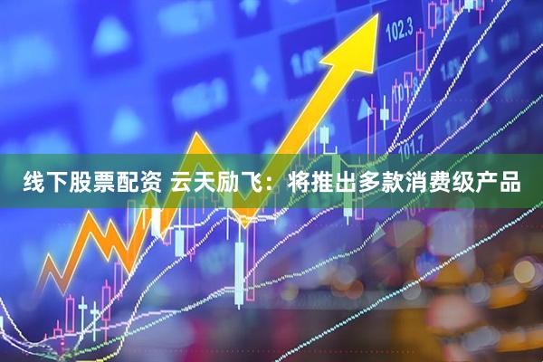 线下股票配资 云天励飞：将推出多款消费级产品