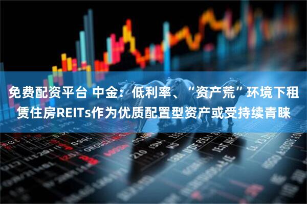 免费配资平台 中金：低利率、“资产荒”环境下租赁住房REITs作为优质配置型资产或受持续青睐
