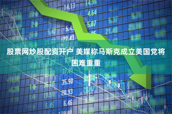 股票网炒股配资开户 美媒称马斯克成立美国党将困难重重