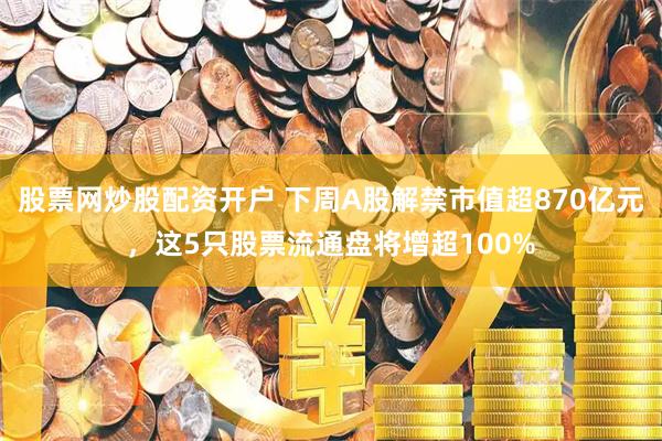 股票网炒股配资开户 下周A股解禁市值超870亿元，这5只股票流通盘将增超100%