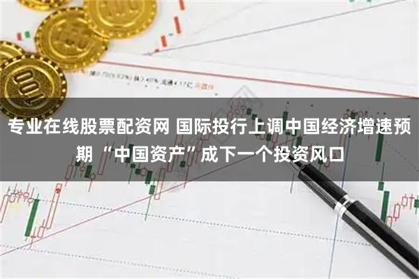 专业在线股票配资网 国际投行上调中国经济增速预期 “中国资产”成下一个投资风口