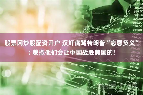 股票网炒股配资开户 汉奸痛骂特朗普“忘恩负义”: 裁撤他们会让中国战胜美国的!