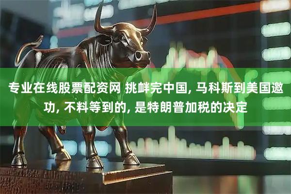 专业在线股票配资网 挑衅完中国, 马科斯到美国邀功, 不料等到的, 是特朗普加税的决定