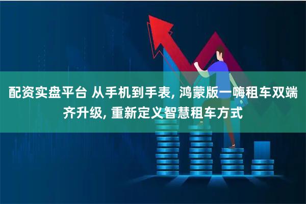 配资实盘平台 从手机到手表, 鸿蒙版一嗨租车双端齐升级, 重新定义智慧租车方式