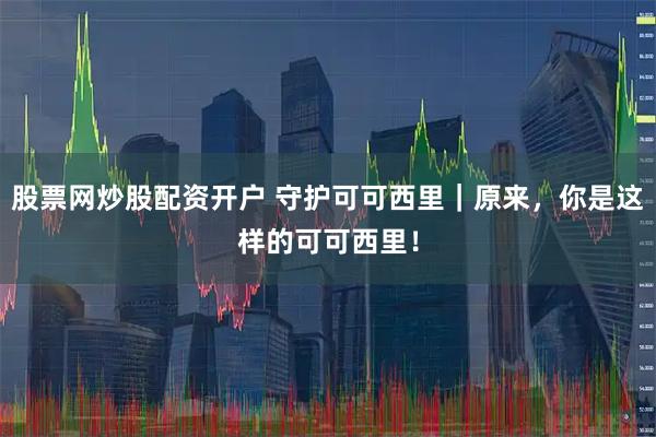 股票网炒股配资开户 守护可可西里｜原来，你是这样的可可西里！