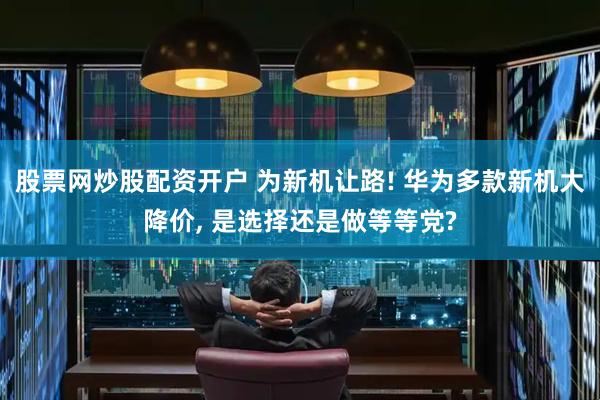 股票网炒股配资开户 为新机让路! 华为多款新机大降价, 是选择还是做等等党?