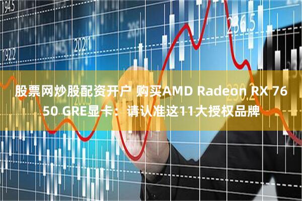 股票网炒股配资开户 购买AMD Radeon RX 7650 GRE显卡：请认准这11大授权品牌