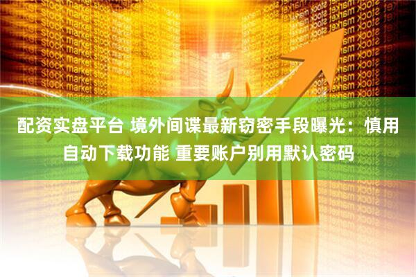 配资实盘平台 境外间谍最新窃密手段曝光：慎用自动下载功能 重要账户别用默认密码