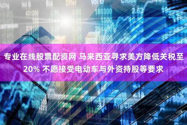 专业在线股票配资网 马来西亚寻求美方降低关税至20% 不愿接受电动车与外资持股等要求