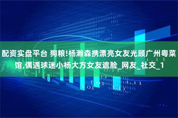配资实盘平台 狗粮!杨瀚森携漂亮女友光顾广州粤菜馆,偶遇球迷小杨大方女友遮脸_网友_社交_1