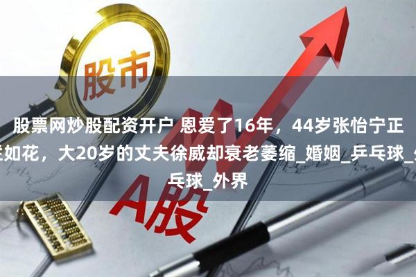 股票网炒股配资开户 恩爱了16年，44岁张怡宁正绚烂如花，大20岁的丈夫徐威却衰老萎缩_婚姻_乒乓球_外界