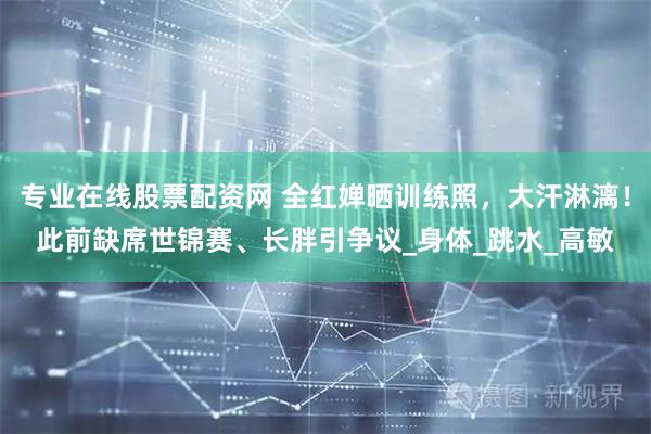 专业在线股票配资网 全红婵晒训练照，大汗淋漓！此前缺席世锦赛、长胖引争议_身体_跳水_高敏