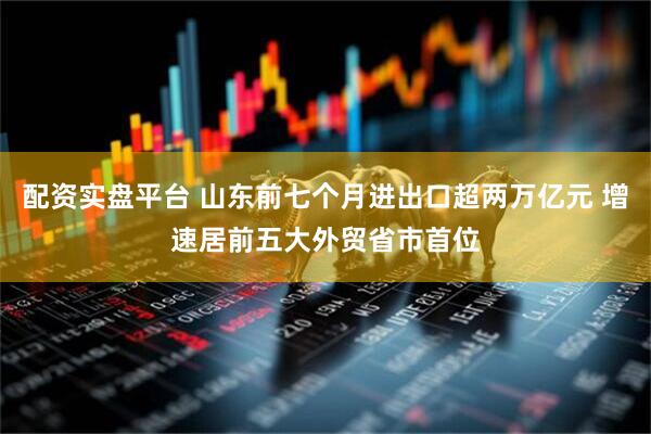 配资实盘平台 山东前七个月进出口超两万亿元 增速居前五大外贸省市首位