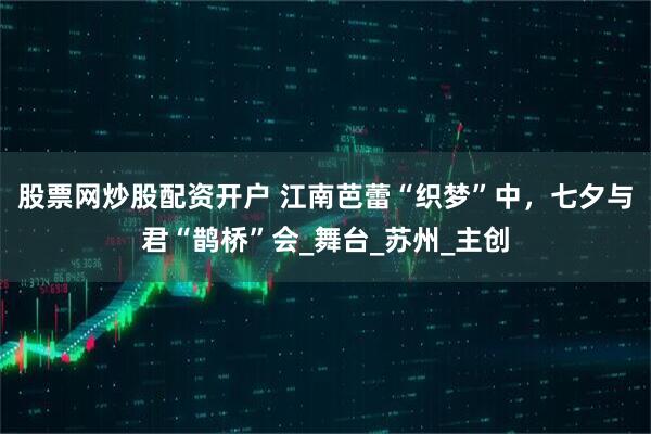 股票网炒股配资开户 江南芭蕾“织梦”中，七夕与君“鹊桥”会_舞台_苏州_主创