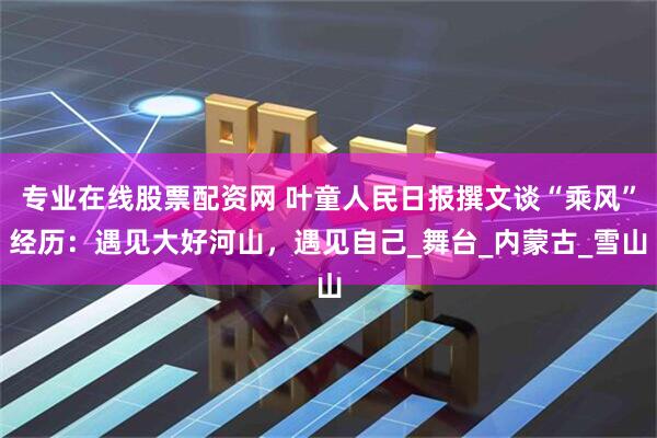 专业在线股票配资网 叶童人民日报撰文谈“乘风”经历：遇见大好河山，遇见自己_舞台_内蒙古_雪山
