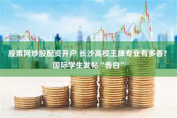 股票网炒股配资开户 长沙高校王牌专业有多香? 国际学生发帖“告白”