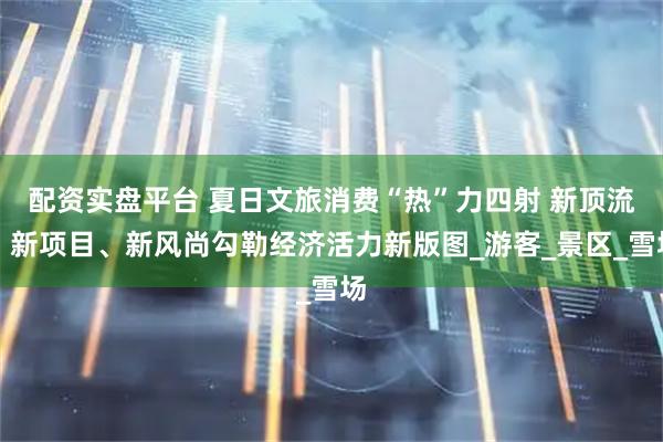 配资实盘平台 夏日文旅消费“热”力四射 新顶流、新项目、新风尚勾勒经济活力新版图_游客_景区_雪场