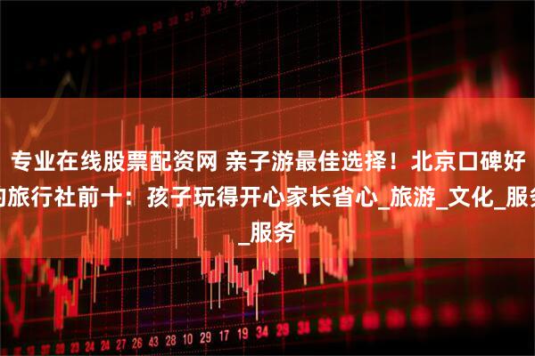 专业在线股票配资网 亲子游最佳选择！北京口碑好的旅行社前十：孩子玩得开心家长省心_旅游_文化_服务