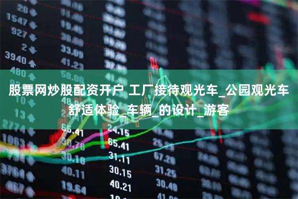 股票网炒股配资开户 工厂接待观光车_公园观光车舒适体验_车辆_的设计_游客