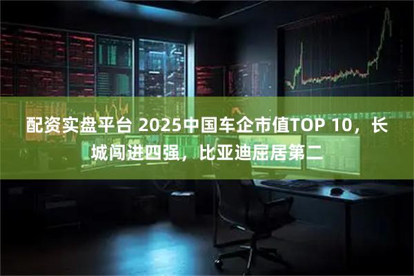配资实盘平台 2025中国车企市值TOP 10，长城闯进四强，比亚迪屈居第二